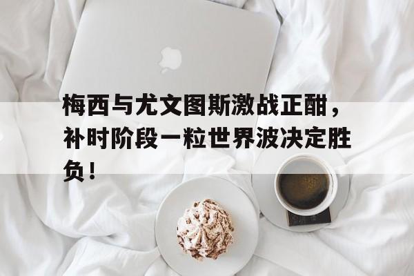 半岛体育官网-梅西与尤文图斯激战正酣，补时阶段一粒世界波决定胜负！-半岛体育官网