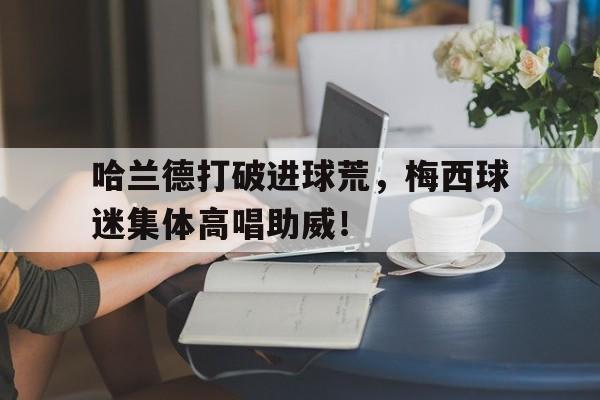 半岛体育官方网站-哈兰德打破进球荒，梅西球迷集体高唱助威！哈兰德拒绝和梅罗对比 称他们是足坛历史最佳-半岛体育官方网站