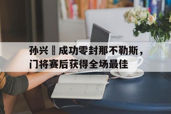 半岛体育APP-孙兴慜成功零封那不勒斯，门将赛后获得全场最佳孙兴慜最新比赛全场-半岛体育APP