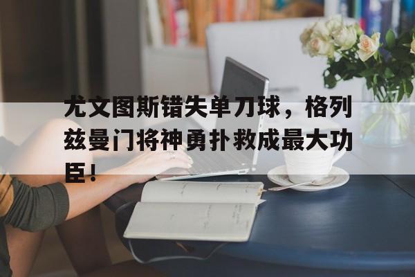 半岛体育官网-尤文图斯错失单刀球，格列兹曼门将神勇扑救成最大功臣！尤文图vs格雷米-半岛体育官网
