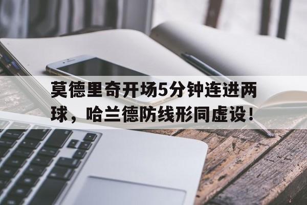 半岛体育官方网站-莫德里奇开场5分钟连进两球，哈兰德防线形同虚设！莫德里奇和哈维谁更厉害-半岛体育官方网站