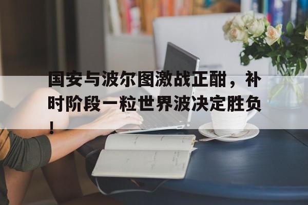 半岛体育官方网站-国安与波尔图激战正酣，补时阶段一粒世界波决定胜负！-半岛体育官方网站
