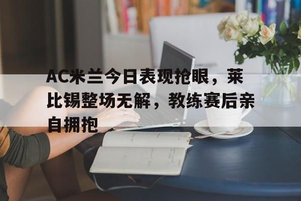 半岛体育官网-AC米兰今日表现抢眼，莱比锡整场无解，教练赛后亲自拥抱-半岛体育官网
